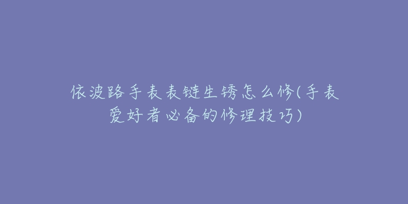 依波路手表表链生锈怎么修(手表爱好者必备的修理技巧)-名表号 依波路手表表链生锈怎么修(手表爱好者必备的修理技巧)