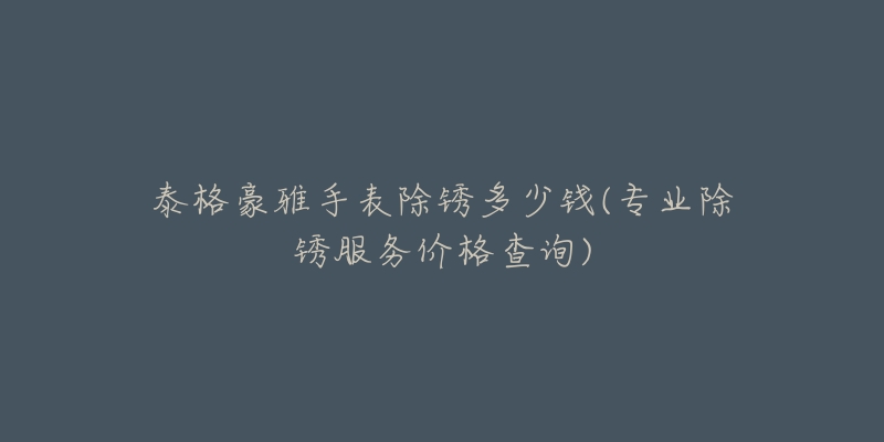 泰格豪雅手表除锈多少钱(专业除锈服务价格查询)-名表号 泰格豪雅手表除锈多少钱(专业除锈服务价格查询)