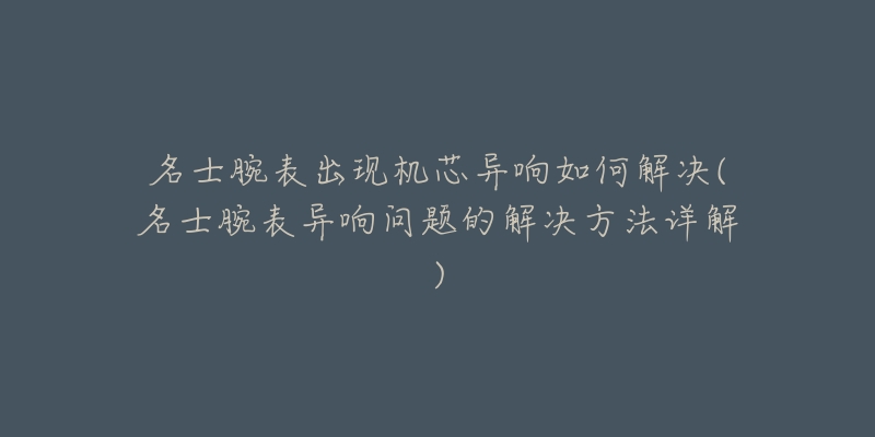名士腕表出现机芯异响如何解决(名士腕表异响问题的解决方法详解)-名表号 名士腕表出现机芯异响如何解决(名士腕表异响问题的解决方法详解)