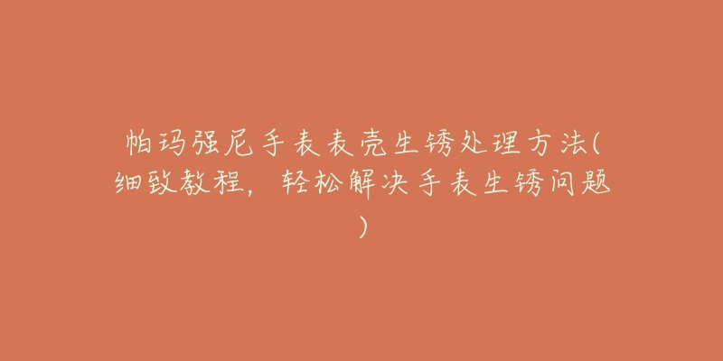 帕玛强尼手表表壳生锈处理方法(细致教程,轻松解决手表生锈问题)-名表号 帕玛强尼手表表壳生锈处理方法(细致教程,轻松解决手表生锈问题)