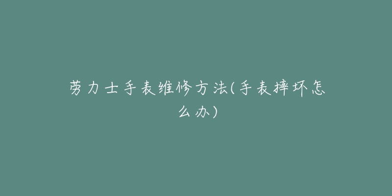 劳力士手表维修方法(手表摔坏怎么办)-名表号 劳力士手表维修方法(手表摔坏怎么办)