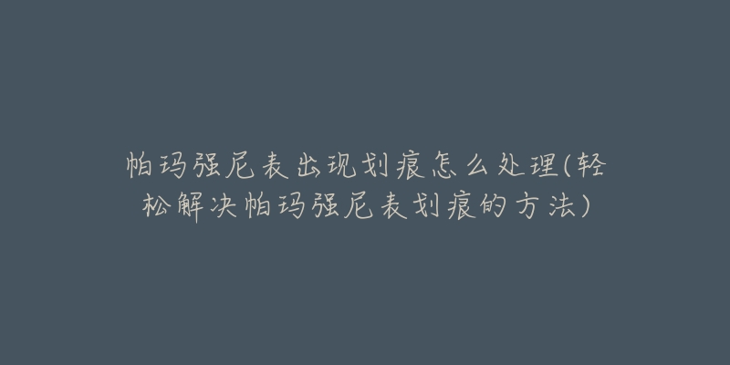 帕玛强尼表出现划痕怎么处理(轻松解决帕玛强尼表划痕的方法)-名表号 帕玛强尼表出现划痕怎么处理(轻松解决帕玛强尼表划痕的方法)