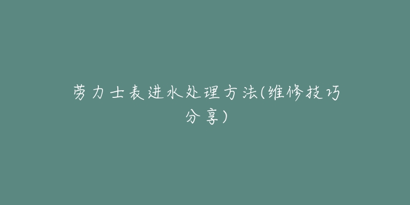 劳力士表进水处理方法(维修技巧分享)-名表号 劳力士表进水处理方法(维修技巧分享)