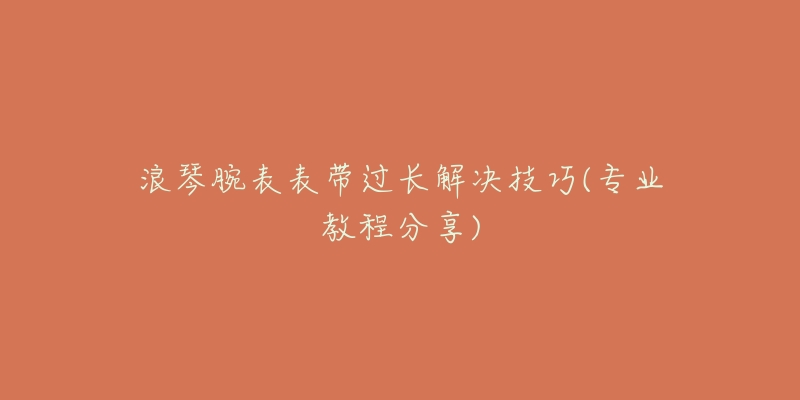 浪琴腕表表带过长解决技巧(专业教程分享)-名表号 浪琴腕表表带过长解决技巧(专业教程分享)