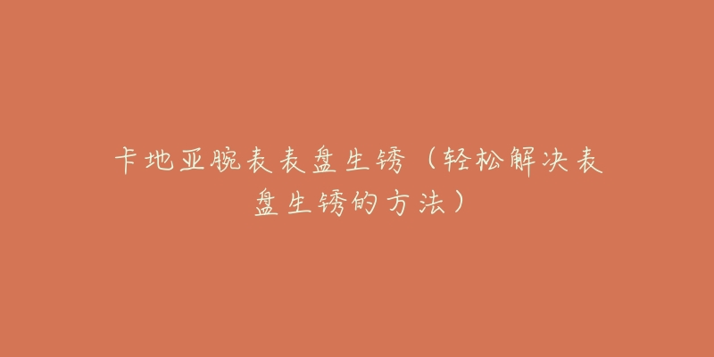 卡地亚腕表表盘生锈(轻松解决表盘生锈的方法)-名表号 卡地亚腕表表盘生锈(轻松解决表盘生锈的方法)