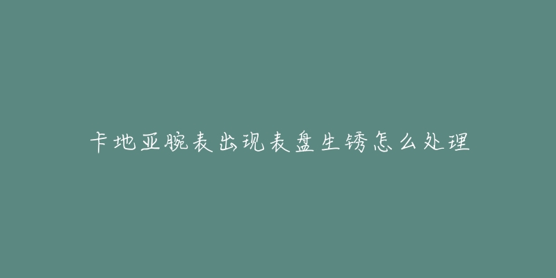 卡地亚腕表出现表盘生锈怎么处理-名表号 卡地亚腕表出现表盘生锈怎么处理