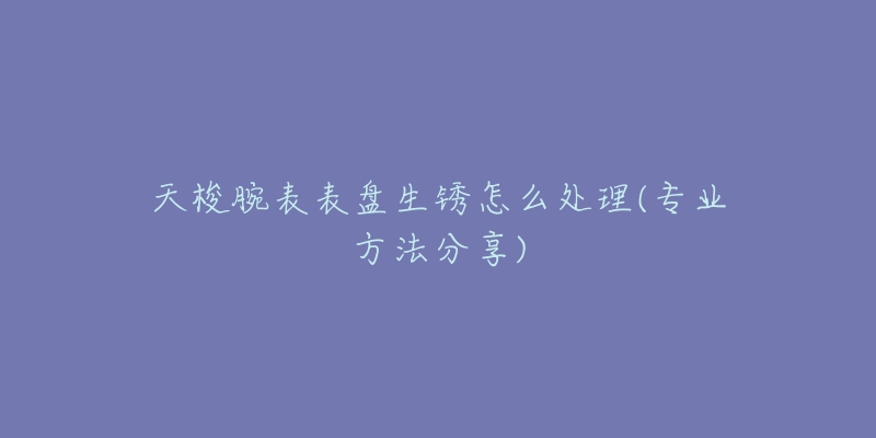 天梭腕表表盘生锈怎么处理(专业方法分享)-名表号 天梭腕表表盘生锈怎么处理(专业方法分享)