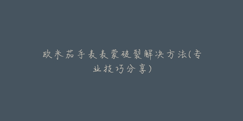 欧米茄手表表蒙破裂解决方法(专业技巧分享)-名表号 欧米茄手表表蒙破裂解决方法(专业技巧分享)