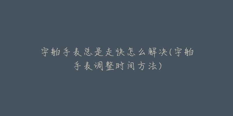 宇舶手表总是走快怎么解决(宇舶手表调整时间方法)-名表号 宇舶手表总是走快怎么解决(宇舶手表调整时间方法)