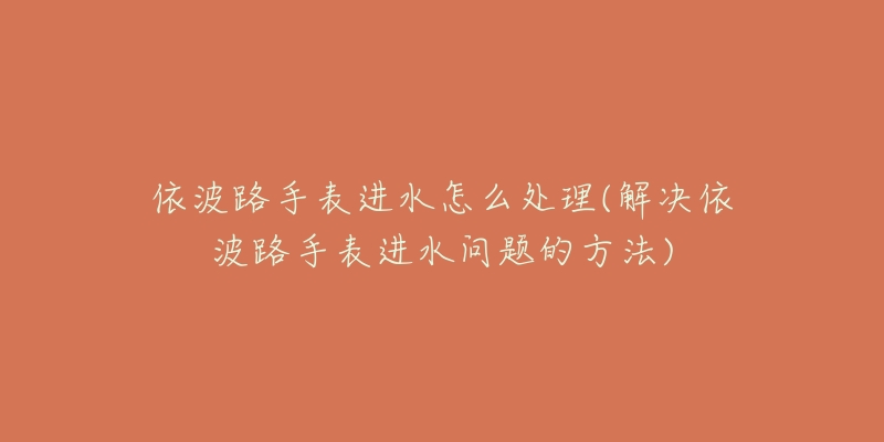 依波路手表进水怎么处理(解决依波路手表进水问题的方法)-名表号 依波路手表进水怎么处理(解决依波路手表进水问题的方法)
