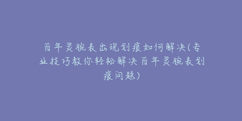 百年灵腕表出现划痕如何解决(专业技巧教你轻松解决百年灵腕表划痕问题)-名表号 百年灵腕表出现划痕如何解决(专业技巧教你轻松解决百年灵腕表划痕问题)