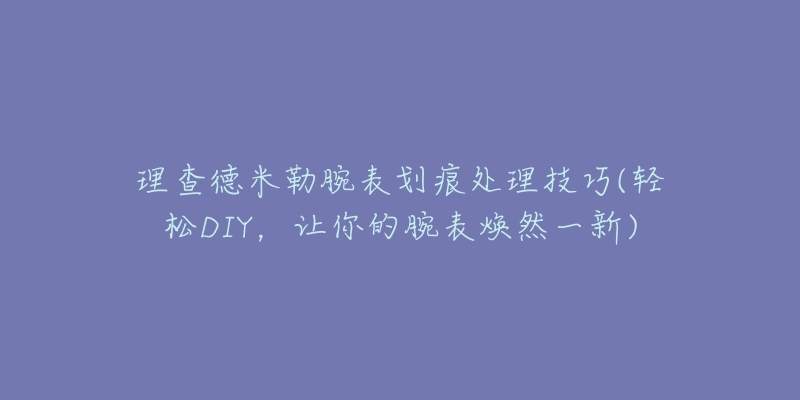 理查德米勒腕表划痕处理技巧(轻松DIY,让你的腕表焕然一新)-名表号 理查德米勒腕表划痕处理技巧(轻松DIY,让你的腕表焕然一新)