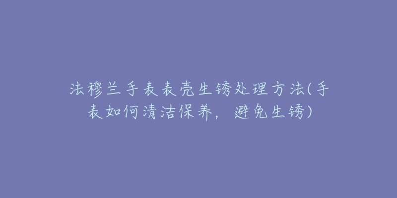 法穆兰手表表壳生锈处理方法(手表如何清洁保养,避免生锈)-名表号 法穆兰手表表壳生锈处理方法(手表如何清洁保养,避免生锈)