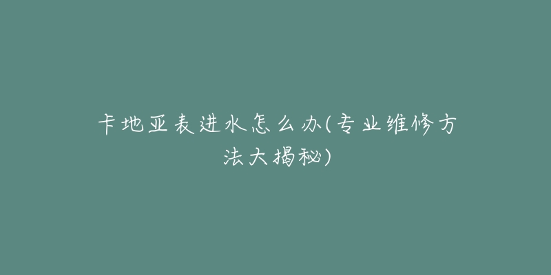 卡地亚表进水怎么办(专业维修方法大揭秘)-名表号 卡地亚表进水怎么办(专业维修方法大揭秘)