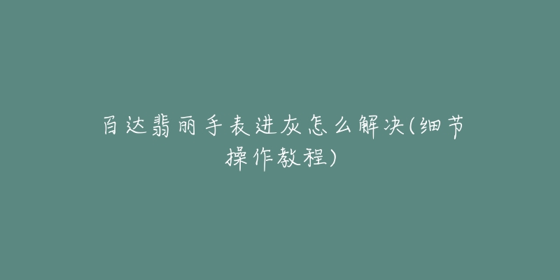百达翡丽手表进灰怎么解决(细节操作教程)-名表号 百达翡丽手表进灰怎么解决(细节操作教程)