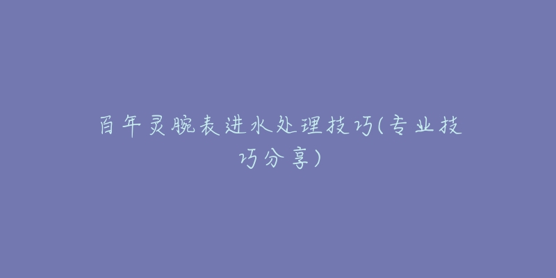 百年灵腕表进水处理技巧(专业技巧分享)-名表号 百年灵腕表进水处理技巧(专业技巧分享)