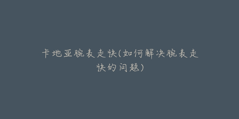 卡地亚腕表走快(如何解决腕表走快的问题)-名表号 卡地亚腕表走快(如何解决腕表走快的问题)