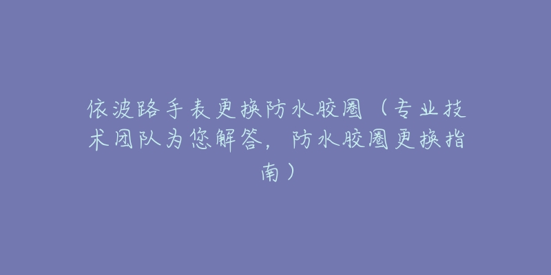 依波路手表更换防水胶圈(专业技术团队为您解答,防水胶圈更换指南)-名表号 依波路手表更换防水胶圈(专业技术团队为您解答,防水胶圈更换指南)