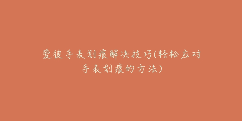 爱彼手表划痕解决技巧(轻松应对手表划痕的方法)-名表号 爱彼手表划痕解决技巧(轻松应对手表划痕的方法)