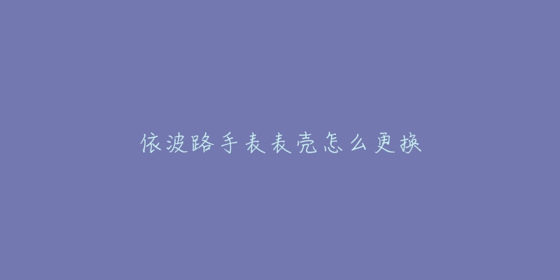 依波路手表表壳怎么更换-名表号 依波路手表表壳怎么更换