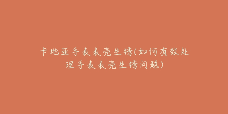 卡地亚手表表壳生锈(如何有效处理手表表壳生锈问题)-名表号 卡地亚手表表壳生锈(如何有效处理手表表壳生锈问题)