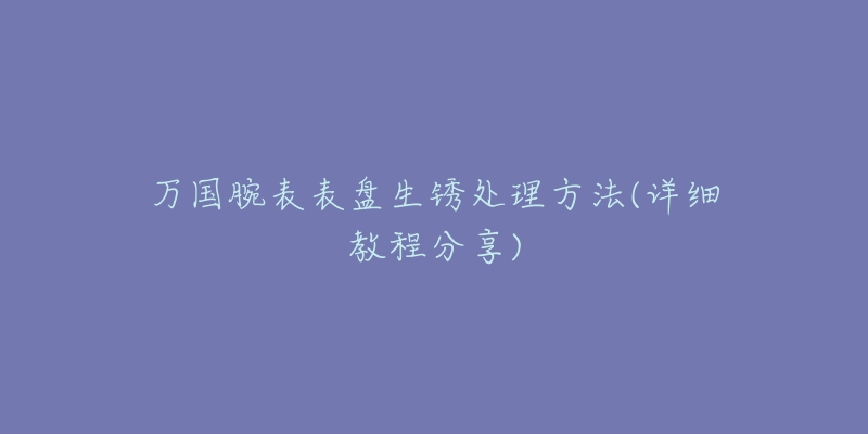 万国腕表表盘生锈处理方法(详细教程分享)-名表号 万国腕表表盘生锈处理方法(详细教程分享)