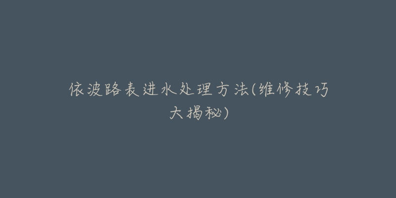 依波路表进水处理方法(维修技巧大揭秘)-名表号 依波路表进水处理方法(维修技巧大揭秘)