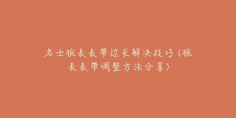 名士腕表表带过长解决技巧 (腕表表带调整方法分享)-名表号 名士腕表表带过长解决技巧 (腕表表带调整方法分享)