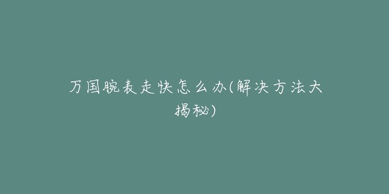 万国腕表走快怎么办(解决方法大揭秘)-名表号 万国腕表走快怎么办(解决方法大揭秘)