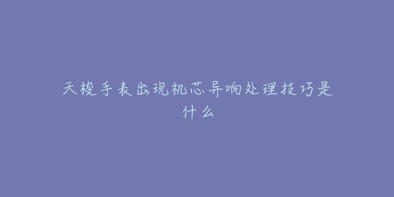 天梭手表出现机芯异响处理技巧是什么-名表号 天梭手表出现机芯异响处理技巧是什么