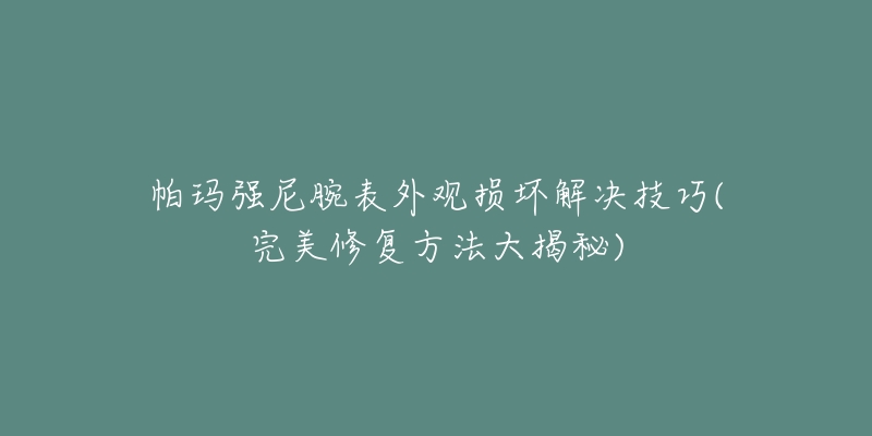 帕玛强尼腕表外观损坏解决技巧(完美修复方法大揭秘)-名表号 帕玛强尼腕表外观损坏解决技巧(完美修复方法大揭秘)
