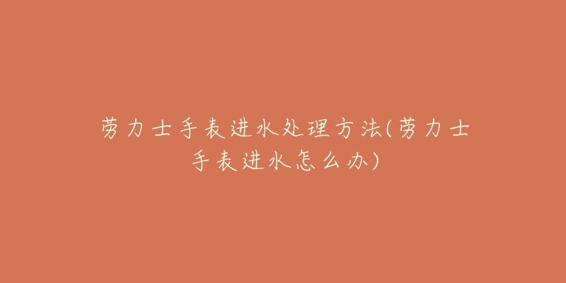劳力士手表进水处理方法(劳力士手表进水怎么办)-名表号 劳力士手表进水处理方法(劳力士手表进水怎么办)