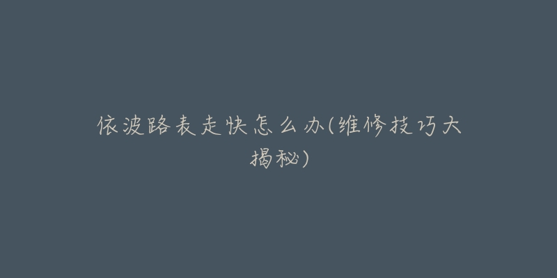 依波路表走快怎么办(维修技巧大揭秘)-名表号 依波路表走快怎么办(维修技巧大揭秘)