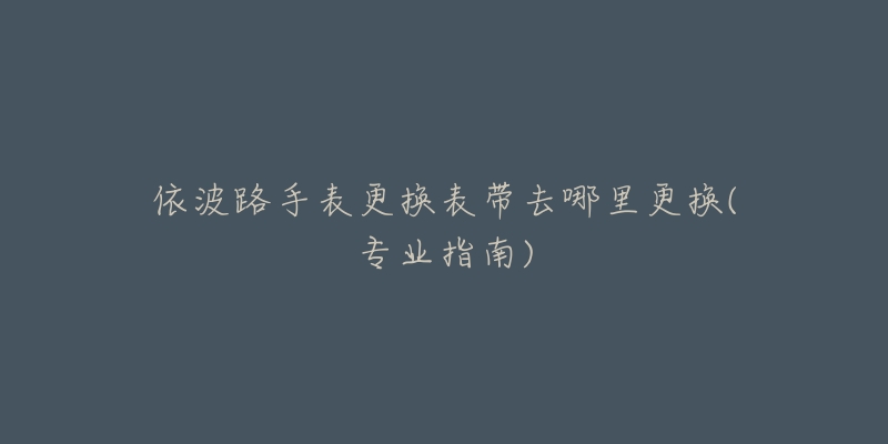 依波路手表更换表带去哪里更换(专业指南)-名表号 依波路手表更换表带去哪里更换(专业指南)