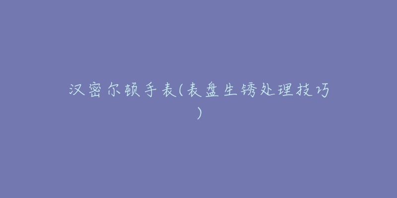 汉密尔顿手表(表盘生锈处理技巧)-名表号 汉密尔顿手表(表盘生锈处理技巧)
