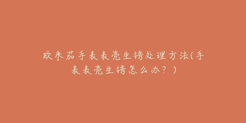 欧米茄手表表壳生锈处理方法(手表表壳生锈怎么办?)-名表号 欧米茄手表表壳生锈处理方法(手表表壳生锈怎么办?)
