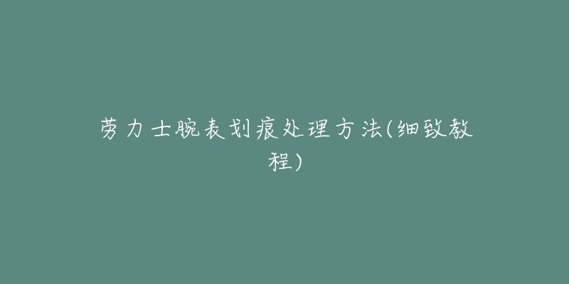 劳力士腕表划痕处理方法(细致教程)-名表号 劳力士腕表划痕处理方法(细致教程)