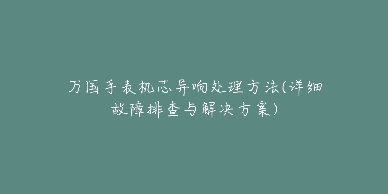 万国手表机芯异响处理方法(详细故障排查与解决方案)-名表号 万国手表机芯异响处理方法(详细故障排查与解决方案)
