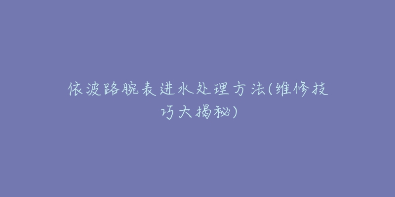 依波路腕表进水处理方法(维修技巧大揭秘)-名表号 依波路腕表进水处理方法(维修技巧大揭秘)