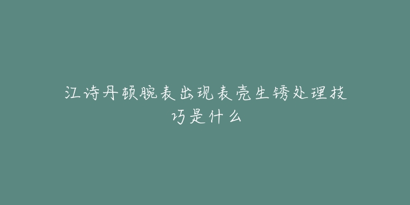 江诗丹顿腕表出现表壳生锈处理技巧是什么-名表号 江诗丹顿腕表出现表壳生锈处理技巧是什么