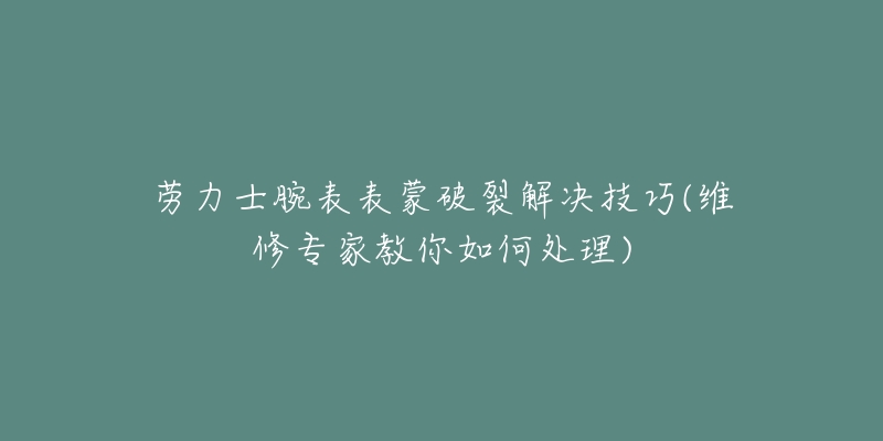 劳力士腕表表蒙破裂解决技巧(维修专家教你如何处理)-名表号 劳力士腕表表蒙破裂解决技巧(维修专家教你如何处理)