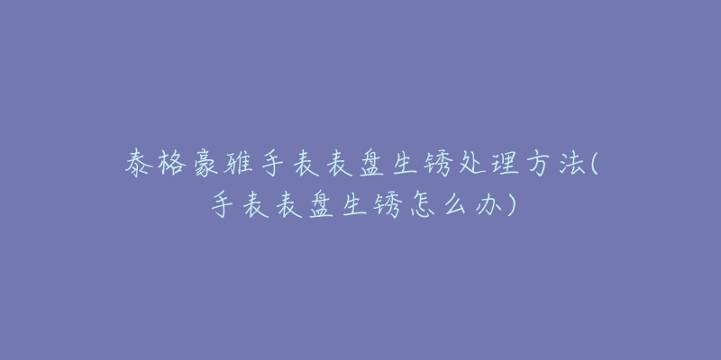 泰格豪雅手表表盘生锈处理方法(手表表盘生锈怎么办)-名表号 泰格豪雅手表表盘生锈处理方法(手表表盘生锈怎么办)
