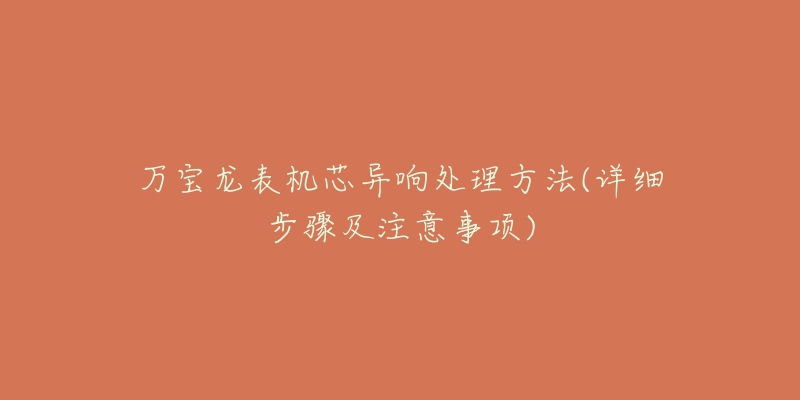 万宝龙表机芯异响处理方法(详细步骤及注意事项)-名表号 万宝龙表机芯异响处理方法(详细步骤及注意事项)