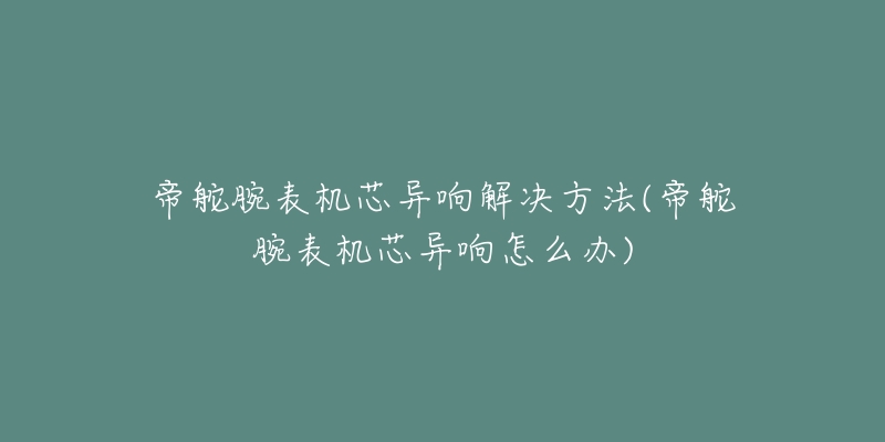 帝舵腕表机芯异响解决方法(帝舵腕表机芯异响怎么办)-名表号 帝舵腕表机芯异响解决方法(帝舵腕表机芯异响怎么办)