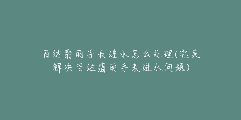 百达翡丽手表进水怎么处理(完美解决百达翡丽手表进水问题)-名表号 百达翡丽手表进水怎么处理(完美解决百达翡丽手表进水问题)