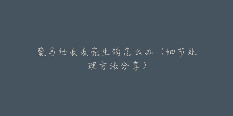 爱马仕表表壳生锈怎么办(细节处理方法分享)-名表号 爱马仕表表壳生锈怎么办(细节处理方法分享)
