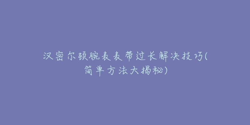 汉密尔顿腕表表带过长解决技巧(简单方法大揭秘)-名表号 汉密尔顿腕表表带过长解决技巧(简单方法大揭秘)