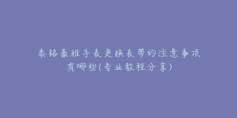 泰格豪雅手表更换表带的注意事项有哪些(专业教程分享)-名表号 泰格豪雅手表更换表带的注意事项有哪些(专业教程分享)
