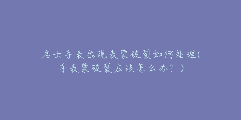 名士手表出现表蒙破裂如何处理(手表蒙破裂应该怎么办?)-名表号 名士手表出现表蒙破裂如何处理(手表蒙破裂应该怎么办?)