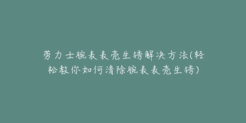 劳力士腕表表壳生锈解决方法(轻松教你如何清除腕表表壳生锈)-名表号 劳力士腕表表壳生锈解决方法(轻松教你如何清除腕表表壳生锈)